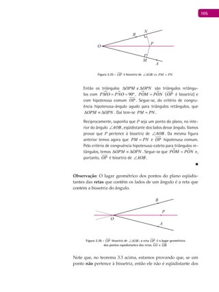105
A
B
O
P
M
N
Figura 3.35 - OP

é bissetriz de AOB PM PN∠ ⇔ =
Então os triângulos eOPM OPN∆ ∆ são triângulos retângu-
los com   90ºPMO PNO= = ,  POM PON= (OP

é bissetriz) e
com hipotenusa comum OP . Segue-se, do critério de congru-
ência hipotenusa-ângulo agudo para triângulos retângulos, que
OPM OPN∆ ≡ ∆ . Daí tem-se PM PN= .
Reciprocamente, suponha que P seja um ponto do plano, no inte-
rior do ângulo AOB∠ , eqüidistante dos lados desse ângulo. Vamos
provar que P pertence à bissetriz de AOB∠ . Da mesma figura
anterior temos agora que PM PN= e OP hipotenusa comum.
Pelo critério de congruência hipotenusa-cateto para triângulos re-
tângulos, temos OPM OPN∆ ≡ ∆ . Segue-se que  POM PON= e,
portanto, OP

é bissetriz de AOB∠ .
■
Observação: O lugar geométrico dos pontos do plano eqüidis-
tantes das retas que contêm os lados de um ângulo é a reta que
contém a bissetriz do ângulo.
A
B
O
P
Figura 3.36 - OP

bissetriz de AOB∠ ; a reta OP

é o lugar geométrico
dos pontos equidistantes das retas OA

e OB

Note que, no teorema 3.3 acima, estamos provando que, se um
ponto não pertence à bissetriz, então ele não é eqüidistante dos
 