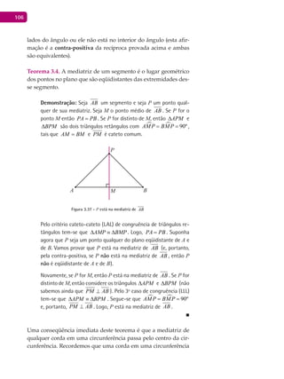 106
lados do ângulo ou ele não está no interior do ângulo (esta afir-
mação é a contra-positiva da recíproca provada acima e ambas
são equivalentes).
Teorema 3.4. A mediatriz de um segmento é o lugar geométrico
dos pontos no plano que são eqüidistantes das extremidades des-
se segmento.
Demonstração: Seja AB um segmento e seja P um ponto qual-
quer de sua mediatriz. Seja M o ponto médio de AB . Se P for o
ponto M então PA PB= . Se P for distinto de M, então APM∆ e
BPM∆ são dois triângulos retângulos com   90ºAMP BMP= = ,
tais que AM BM= e PM é cateto comum.
A B
P
M
Figura 3.37 - P está na mediatriz de AB
Pelo critério cateto-cateto (LAL) de congruência de triângulos re-
tângulos tem-se que AMP BMP∆ ≡ ∆ . Logo, PA PB= . Suponha
agora que P seja um ponto qualquer do plano eqüidistante de A e
de B. Vamos provar que P está na mediatriz de AB (e, portanto,
pela contra-positiva, se P não está na mediatriz de AB , então P
não é eqüidistante de A e de B).
Novamente, se P for M, então P está na mediatriz de AB . Se P for
distinto de M, então considere os triângulos APM∆ e BPM∆ (não
sabemos ainda que PM AB⊥ ). Pelo 3º caso de congruência (LLL)
tem-se que APM BPM∆ ≡ ∆ . Segue-se que   90ºAMP BMP= =
e, portanto, PM AB⊥ . Logo, P está na mediatriz de AB .
■
Uma conseqüência imediata deste teorema é que a mediatriz de
qualquer corda em uma circunferência passa pelo centro da cir-
cunferência. Recordemos que uma corda em uma circunferência
 