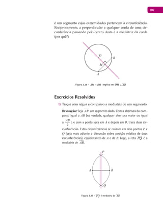 107
é um segmento cujas extremidades pertencem à circunferência.
Reciprocamente, a perpendicular a qualquer corda de uma cir-
cunferência passando pelo centro desta é a mediatriz da corda
(por quê?).
A
B
O
M
Figura 3.38 - AM BM= implica em OM AB⊥
Exercícios Resolvidos
Traçar com régua e compasso a mediatriz de um segmento.1)
Resolução: Seja AB um segmento dado. Com a abertura do com-
passo igual a AB (na verdade, qualquer abertura maior ou igual
a
2
AB
), e com a ponta seca em A e depois em B, trace duas cir-
cunferências. Estas circunferências se cruzam em dois pontos P e
Q (veja mais adiante a discussão sobre posição relativa de duas
circunferências), eqüidistantes de A e de B. Logo, a reta PQ

é a
mediatriz de AB .
A B
P
Q
Figura 3.39 - PQ

é mediatriz de AB
 