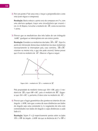 108
Por um ponto2) P de uma reta r, traçar a perpendicular a esta
reta (com régua e compasso).
Resolução: Basta colocar a ponta seca do compasso em P e, com
uma abertura qualquer, traçar uma circunferência que cruzará r
em A e B. Depois, é só achar a mediatriz de AB , como no exercício
1 acima.
Provar que as mediatrizes dos três lados de um triângulo3)
ABC∆ qualquer se interceptam em um único ponto.
Resolução: Considere as mediatrizes dos lados eAB BCeeAB BC . Seja O o
ponto de intersecção destas duas mediatrizes (as duas mediatrizes
necessariamente se interceptam pois, caso contrário, eAB BC
estariam na mesma reta, o que não pode ocorrer). Vamos provar
que O está na mediatriz de AC . Observe a figura a seguir:
A B
C
O
r
s
Figura 3.40 - r mediatriz de AB e s mediatriz de BC
Pela propriedade da mediatriz temos que OA OB= , pois r é me-
diatriz de AB , e que OB OC= , pois s é mediatriz deeAB BC . Segue-
se que OA OC= e, portanto, O deve estar na mediatriz de AC .
Provar que o lugar geométrico dos pontos no interior de um4)
ângulo AOB∠ , tais que a soma de suas distâncias aos lados
do ângulo seja uma constante k, é o segmento de reta com
extremidades nos lados do ângulo e cujas distâncias a cada
lado é k.
Resolução: Sejam P e Q respectivamente pontos sobre os lados
OA

e OB

do ângulo AOB∠ tais que as distâncias de P a OB

e
 