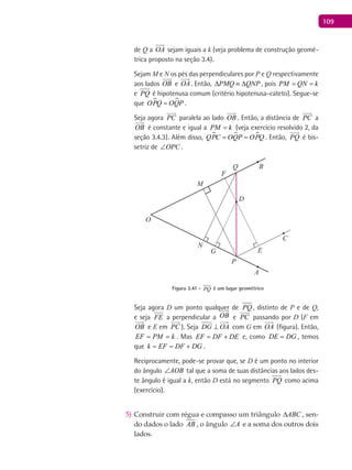 109
de Q a OA

sejam iguais a k (veja problema de construção geomé-
trica proposto na seção 3.4).
Sejam M e N os pés das perpendiculares por P e Q respectivamente
aos lados OB

e OA

. Então, PMQ QNP∆ ≡ ∆ , pois PM QN k= =
e PQ é hipotenusa comum (critério hipotenusa-cateto). Segue-se
que  OPQ OQP= .
Seja agora PC

paralela ao lado OB

. Então, a distância de PC

a
OB

é constante e igual a PM k= (veja exercício resolvido 2, da
seção 3.4.3). Além disso,   QPC OQP OPQ= = . Então, PQ

é bis-
setriz de OPC∠ .
A
B
C
O
D
E
F
G
P
M
N
Q
Figura 3.41 - PQ é um lugar geométrico
Seja agora D um ponto qualquer de PQ , distinto de P e de Q,
e seja FE a perpendicular a OB

e PC

passando por D (F em
OB

e E em

PC ). Seja DG OA⊥

com G em OA

(figura). Então,
EF PM k= = . Mas EF DF DE= + e, como DE DG= , temos
que k EF DF DG= = + .
Reciprocamente, pode-se provar que, se D é um ponto no interior
do ângulo AOB∠ tal que a soma de suas distâncias aos lados des-
te ângulo é igual a k, então D está no segmento PQ como acima
(exercício).
Construir com régua e compasso um triângulo5) ABC∆ , sen-
do dados o lado AB , o ângulo A∠ e a soma dos outros dois
lados.
 