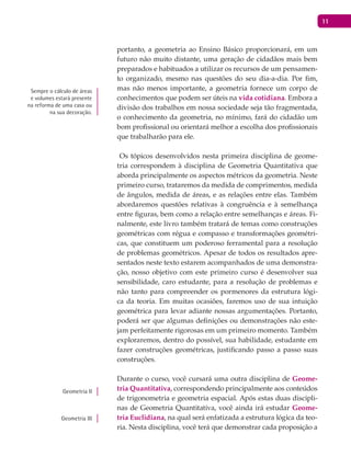 11
portanto, a geometria ao Ensino Básico proporcionará, em um
futuro não muito distante, uma geração de cidadãos mais bem
preparados e habituados a utilizar os recursos de um pensamen-
to organizado, mesmo nas questões do seu dia-a-dia. Por fim,
mas não menos importante, a geometria fornece um corpo de
conhecimentos que podem ser úteis na vida cotidiana. Embora a
divisão dos trabalhos em nossa sociedade seja tão fragmentada,
o conhecimento da geometria, no mínimo, fará do cidadão um
bom profissional ou orientará melhor a escolha dos profissionais
que trabalharão para ele.
Os tópicos desenvolvidos nesta primeira disciplina de geome-
tria correspondem à disciplina de Geometria Quantitativa que
aborda principalmente os aspectos métricos da geometria. Neste
primeiro curso, trataremos da medida de comprimentos, medida
de ângulos, medida de áreas, e as relações entre elas. Também
abordaremos questões relativas à congruência e à semelhança
entre figuras, bem como a relação entre semelhanças e áreas. Fi-
nalmente, este livro também tratará de temas como construções
geométricas com régua e compasso e transformações geométri-
cas, que constituem um poderoso ferramental para a resolução
de problemas geométricos. Apesar de todos os resultados apre-
sentados neste texto estarem acompanhados de uma demonstra-
ção, nosso objetivo com este primeiro curso é desenvolver sua
sensibilidade, caro estudante, para a resolução de problemas e
não tanto para compreender os pormenores da estrutura lógi-
ca da teoria. Em muitas ocasiões, faremos uso de sua intuição
geométrica para levar adiante nossas argumentações. Portanto,
poderá ser que algumas definições ou demonstrações não este-
jam perfeitamente rigorosas em um primeiro momento. Também
exploraremos, dentro do possível, sua habilidade, estudante em
fazer construções geométricas, justificando passo a passo suas
construções.
Durante o curso, você cursará uma outra disciplina de Geome-
tria Quantitativa, correspondendo principalmente aos conteúdos
de trigonometria e geometria espacial. Após estas duas discipli-
nas de Geometria Quantitativa, você ainda irá estudar Geome-
tria Euclidiana, na qual será enfatizada a estrutura lógica da teo-
ria. Nesta disciplina, você terá que demonstrar cada proposição a
Sempre o cálculo de áreas
e volumes estará presente
na reforma de uma casa ou
na sua decoração.
Geometria II
Geometria III
 