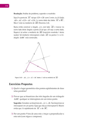 110
Resolução: Análise do problema, supondo-o resolvido:
Seja D o ponto de AC

tal que CD CB= com C entre A e D. Então
AD AC CD AC CB= + = + é a soma dada dos lados eAC BC .
Mas C está na mediatriz de BD (Teorema 3.4).
Basta então construir o ângulo A∠ , com lado AB

e marcar no
outro lado deste ângulo o ponto D tal que AD seja a soma dada.
Depois é só achar a mediatriz de BD (exercício resolvido 1 desta
seção). Tal mediatriz interceptará o lado AD

no ponto C e o tri-
ângulo ABC∆ está construído.
A B
C
D
Figura 3.42 - AB, A∠ e AC BC+ dados: C está na mediatriz de BD
Exercícios Propostos
Qual é o lugar geométrico dos pontos eqüidistantes de duas1)
retas paralelas?
Provar que as bissetrizes dos três ângulos de um triângulo2)
ABC∆ qualquer se interceptam em um único ponto.
Sugestão: Considere as bissetrizes de A∠ e B∠ . Tais bissetrizes se
interceptam em um ponto I (por que elas se interceptam?). Mostre
então que I é eqüidistante de AC e de BC .
Por um ponto3) P fora de uma reta r, traçar a perpendicular a
esta reta (com régua e compasso).
 