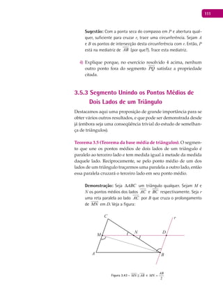 111
Sugestão: Com a ponta seca do compasso em P e abertura qual-
quer, suficiente para cruzar r, trace uma circunferência. Sejam A
e B os pontos de intersecção desta circunferência com r. Então, P
está na mediatriz de AB (por que?). Trace esta mediatriz.
Explique porque, no exercício resolvido 4 acima, nenhum4)
outro ponto fora do segmento PQ satisfaz a propriedade
citada.
3.5.3 Segmento Unindo os Pontos Médios de
Dois Lados de um Triângulo
Destacamos aqui uma proposição de grande importância para se
obter vários outros resultados, e que pode ser demonstrada desde
já (embora seja uma conseqüência trivial do estudo de semelhan-
ça de triângulos).
Teorema 3.5 (Teorema da base média de triângulos). O segmen-
to que une os pontos médios de dois lados de um triângulo é
paralelo ao terceiro lado e tem medida igual à metade da medida
daquele lado. Reciprocamente, se pelo ponto médio de um dos
lados de um triângulo traçarmos uma paralela a outro lado, então
essa paralela cruzará o terceiro lado em seu ponto médio.
Demonstração: Seja ABC∆ um triângulo qualquer. Sejam M e
N os pontos médios dos lados AC e BC respectivamente. Seja r
uma reta paralela ao lado AC por B que cruza o prolongamento
de MN

em D. Veja a figura:
A B
C
D
M
N
r
Figura 3.43 - MN AB e
2
AB
MN =
 
