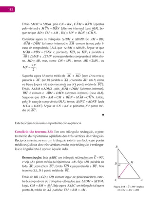 112
Então MNC DNB∆ ≡ ∆ , pois CN BN= ,  CNM BND= (opostos
pelo vértice) e  M CN DBN= (alternos internos) (caso ALA). Se-
gue-se que BD CM AM= = , DN MN= e  BDN CMN= .
Considere agora os triângulos eABM DMB∆ ∆eeABM DMB∆ ∆ . De AM BD= ,
 AMB DBM= (alternos internos) e BM comum temos, pelo 1º
caso de congruência (LAL), que ABM DMB∆ =∆ . Segue-se que
  M AB BDN CM N= = e, portanto, MD , ou MN , é paralela a
AB ( MAB∠ e CMN∠ correspondentes congruentes). Além dis-
so, MD AB= , mas, como DN MN= , temos 2MD MN= , ou
2
AB
MN = .
Suponha agora M ponto médio de AC e MD (com D na reta r,
paralela a AC por B) paralela a AB , cruzando BC em N, como
na figura (agora não sabemos ainda que N é ponto médio de BC ).
Então, ABM DMB∆ ≡ ∆ , pois  AMB DBM= (alternos internos),
BM é comum e  ABM DMB= (alternos internos) (caso ALA).
Segue-se que BD AM CM= = e   BDN M AB CM N= = . Então,
pelo 2º caso de congruência (ALA), temos MNC DNB∆ ≡ ∆ (pois
 M CN DBN= ). Segue-se CN BN= e, portanto, N é ponto mé-
dio de BC .
■
Este teorema tem uma importante conseqüência.
Corolário (do teorema 3.5). Em um triângulo retângulo, o pon-
to médio da hipotenusa eqüidista dos três vértices do triângulo.
Reciprocamente, se em um triângulo existir um lado cujo ponto
médio eqüidista dos três vértices, então esse triângulo é retângu-
lo e o ângulo reto é oposto àquele lado.
Demonstração: Seja ABC∆ um triângulo retângulo com  90ºC = ,
e seja M o ponto médio da hipotenusa AB . Seja MD paralela ao
lado AC , com D em BC . Então MD é perpendicular a BC . Pelo
teorema 3.5, D é ponto médio de BC .
Entãode BD CD= e MD comumsegue-se,pelocasocateto-cate-
to de congruência de triângulos retângulos, que BDM CDM∆ ≡ ∆ .
Logo, CM BM AM= = . Seja agora ABC∆ um triângulo tal que o
ponto M, médio de AB , satisfaz CM BM AM= = .
A
B
C
D M
Figura 3.44 -  90C = ° implica
em CM AM BM= =
 