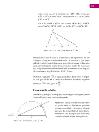 113
Então, como MAC∆ é isósceles com AM CM= , temos que
 M AC M CA= , e como MBC∆ é isósceles com BM CM= , temos
 M BC M CB= .
Mas    180ºM AC M BC ACB+ + =e, como   ACB M CA M CB= + ,
temos  2 2 180ºM CA M CB+ = , ou    90ºACB M CA M CB= + = .
A B
C
M
Figura 3.45 - CM AM BM= = implica em  90C = °
■
Este resultado nos diz que o ponto médio da hipotenusa de um
triângulo retângulo é o centro de uma circunferência que passa
pelos três vértices do triângulo, e que a hipotenusa é o diâmetro
desta circunferência. Além disso, qualquer ponto do plano que
não esteja nesta circunferência faz com as extremidades daquela
hipotenusa um ângulo distinto de 90°. Assim:
Dado um segmento AB , o lugar geométrico dos pontos P do pla-
no tais que  90ºAPB = é uma circunferência de centro no ponto
médio de AB e raio igual a
2
AB
.
Exercício Resolvido
Construir com régua e compasso um triângulo retângulo, sendo
dados a hipotenusa e um ângulo agudo.
Resolução: Trace a circunferência de centro
no ponto médio da hipotenusa, passando
por suas extremidades e transporte o ângulo
para uma das extremidades. O ponto de cru-
zamento do lado do ângulo com a circunfe-
rência fornecerá o vértice do ângulo reto.A B
C
M
Figura 3.46 - Construção do ABC∆ ,  90C = °
 