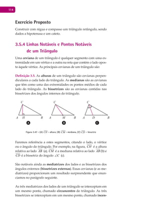 114
Exercício Proposto
Construir com régua e compasso um triângulo retângulo, sendo
dados a hipotenusa e um cateto.
3.5.4 Linhas Notáveis e Pontos Notáveis
de um Triângulo
Uma ceviana de um triângulo é qualquer segmento com uma ex-
tremidade em um vértice e a outra na reta que contém o lado opos-
to àquele vértice. As principais cevianas de um triângulo são:
Definição 3.5. As alturas de um triângulo são cevianas perpen-
diculares a cada lado do triângulo. As medianas são as cevianas
que têm como uma das extremidades os pontos médios de cada
lado do triângulo. As bissetrizes são as cevianas contidas nas
bissetrizes dos ângulos internos do triângulo.
A BA B A B
CC C
M DH
Figura 3.47 - (A) CH - altura; (B) CM - mediana, (C) CD - bissetriz
Faremos referência a estes segmentos, citando o lado, o vértice
ou o ângulo do triângulo. Por exemplo, na figura, CH é a altura
relativa ao lado AB (a), CM é a mediana relativa ao lado AB (b) e
CD é a bissetriz do ângulo C∠ (c).
São notáveis ainda as mediatrizes dos lados e as bissetrizes dos
ângulos externos (bissetrizes externas). Essas cevianas (e as me-
diatrizes) proporcionam um resultado surpreendente que enun-
ciamos no parágrafo seguinte.
As três mediatrizes dos lados de um triângulo se interceptam em
um mesmo ponto, chamado circuncentro do triângulo. As três
bissetrizes se interceptam em um mesmo ponto, chamado incen-
 