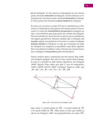 115
tro do triângulo. As três alturas se interceptam em um mesmo
ponto, chamado ortocentro do triângulo. As três medianas se in-
terceptam em um mesmo ponto, chamado baricentro do triângu-
lo. Esses pontos são chamados centros notáveis do triângulo.
Já vimos, em exercícios na seção 3.5.2, que as mediatrizes e as bis-
setrizes se interceptam cada qual em um mesmo ponto. O circun-
centro é o centro da circunferência circunscrita ao triângulo, ou
seja, a circunferência que passa pelos três vértices do triângulo.
Esta circunferência é única devido ao fato de que as mediatrizes
são lugares geométricos. Dizemos também que o triângulo está
inscrito naquela circunferência. O incentro é o centro da circun-
ferência inscrita no triângulo, ou seja, que é tangente aos lados
do triângulo (ver tangência na penúltima seção deste capítulo).
Esta circunferência também é única. Dizemos da, mesma forma,
que o triângulo é circunscrito àquela circunferência.
Vamos verificar agora a intersecção das três alturas. Seja ABC∆
um triângulo qualquer. Por cada um dos vértices deste triângu-
lo traça-se a paralela ao lado oposto, obtendo-se um triângulo
MNP∆ (figura). Note, então, que, pelo 2º caso de congruência,
ABC MCB CNA BAP∆ ≡ ∆ ≡ ∆ ≡ ∆ (verifique). Segue-se, então, que
AB MC NC= = , BC NA PA= = e AC PB MB= = .
A
B
C
P
M
N
Figura 3.48 - O ortocentro de um triângulo ABC∆
Mas, então, C é ponto médio de MN , A é ponto médio de NP
e B é ponto médio de PM . Além disso, as retas que contêm as
alturas do triângulo ABC∆ são perpendiculares aos lados MN ,
 