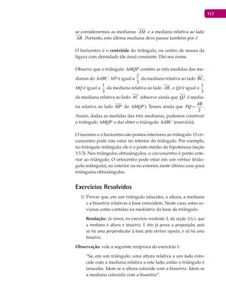 117
se considerarmos as medianas AM e a mediana relativa ao lado
AB . Portanto, esta última mediana deve passar também por J.
O baricentro é o centróide do triângulo, ou centro de massa da
figura com densidade (de área) constante. Daí seu nome.
Observe que o triângulo MQP∆ contém as três medidas das me-
dianas do ABC∆ : MP é igual a
2
3
da mediana relativa ao lado BC,
MQ é igual a
1
3
da mediana relativa ao lado AB , e QJ é igual a
1
3
da mediana relativa ao lado AC (observe ainda que QJ é media-
na relativa ao lado MP do MQP∆ ). Temos ainda que
2
AB
PQ = .
Assim, dadas as medidas das três medianas, podemos construir
o triângulo MQP∆ e daí obter o triângulo ABC∆ (exercício).
O incentro e o baricentro são pontos interiores ao triângulo. O cir-
cuncentro pode não estar no interior do triângulo. Por exemplo,
no triângulo retângulo, ele é o ponto médio da hipotenusa (seção
3.5.3). Nos triângulos obtusângulos, o circuncentro é ponto exte-
rior ao triângulo. O ortocentro pode estar em um vértice (triân-
gulo retângulo), no interior ou no exterior, neste último caso para
triângulos obtusângulos.
Exercícios Resolvidos
Provar que, em um triângulo isósceles, a altura, a mediana1)
e a bissetriz relativas à base coincidem. Neste caso, estas ce-
vianas estão contidas na mediatriz da base do triângulo.
Resolução: Já vimos, no exercício resolvido 2, da seção 3.5.1, que
a mediana é altura e bissetriz. E isto já prova a proposição, pois
só há uma perpendicular à base pelo vértice oposto, e só há uma
bissetriz.
Observação: vale a seguinte recíproca do exercício 1:
“Se, em um triângulo, uma altura relativa a um lado coin-
cide com a mediana relativa a este lado, então o triângulo é
isósceles. Idem se a altura coincide com a bissetriz. Idem se
a mediana coincidir com a bissetriz”.
 