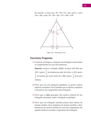 119
Do exercício 2 temos que PF PE CN+ = (por quê?) e, como
PD NM= , então PF PE PD CN NM CM+ + = + = .
A B
C
D
E
F
P
M
N
Figura 3.51 - Teorema de Viviani
Exercícios Propostos
Construa com régua e compasso um triângulo, sendo dados1)
os comprimentos de suas três medianas.
Sugestão: construa o triângulo PQM∆ da figura 3.49. Note que
PM é igual a
2
3
da mediana que parte do vértice A, JQ é igual a
1
3
da mediana que sai do vértice B, e MQ é igual a
1
3
da terceira
mediana.
Prove que, em um triângulo eqüilátero, os quatro centros2)
notáveis coincidem. Prove também que as alturas, medianas
e bissetrizes são congruentes nesse triângulo.
Prove que, se3) dois quaisquer dos centros notáveis de um
triângulo coincidem, então o triângulo é eqüilátero.
Prove que um triângulo isósceles possui duas alturas de4)
mesma medida, duas medianas de mesma medida e duas
bissetrizes de mesma medida (as cevianas congruentes são
aquelas relativas aos lados congruentes do triângulo).
 