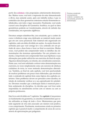 12
partir dos axiomas e das proposições anteriormente demonstra-
das. Muitas vezes, você terá a impressão de estar demonstrando
o óbvio, mas somente assim, após um trabalho árduo, é que os
conteúdos das duas geometrias anteriores estarão firmemente es-
tabelecidos, com todo o rigor necessário. Finalmente, você ainda
cursará uma disciplina de Geometria Analítica, na qual os fatos
geométricos poderão ser transformados, através do método das
coordenadas, em expressões algébricas.
Devemos sempre relembrar-lhe, caro estudante, que o caráter do
curso à distância exige uma dedicação ao material muito maior
que em um curso presencial. Este material está organizado em
capítulos, cada um deles dividido em seções. As seções foram de-
senhadas para que você consiga ler o seu conteúdo em um pe-
ríodo de uma a duas horas e fazer ao final os exercícios. Muitas
vezes, você poderá não compreender todos os detalhes das de-
monstrações dos teoremas apresentados. Em um primeiro mo-
mento, o importante será compreender bem suas hipóteses e suas
afirmações para poder utilizá-los nos exercícios do final da seção.
Algumas demonstrações, no entanto, são consideradas essenciais.
Neste caso, você será solicitado a refazer estas demonstrações nos
exercícios, às vezes simplesmente como um exercício de releitura
cuidadosa do texto, às vezes tentando demonstrações alternati-
vas. Também, ao final de cada capítulo, você terá oportunidade
de resolver problemas um pouco mais elaborados, que envolvam
todo o conteúdo do capítulo bem como tópicos dos capítulos an-
teriores. Estes problemas devem ser pensados como desafios, no
intuito de realmente verificar se o seu aprendizado foi satisfató-
rio. Devemos ressaltar que a dedicação diária é essencial para o
bom andamento da disciplina. As dúvidas que você tiver serão
respondidas no atendimento on-line com os tutores ou com os
próprios professores.
Este livro está dividido em 7 capítulos. No capítulo 1, lançaremos
os fundamentos da geometria, os conceitos fundamentais que se-
rão utilizados ao longo de todo o livro. Mostraremos que para
todo segmento de reta está associado um número real positivo,
o seu comprimento. Finalmente, mostraremos ainda no primeiro
capítulo que é possível medir o comprimento de arcos de curvas
através de aproximações por poligonais.
Premissa considerada
necessariamente
evidente e verdadeira não
necessitando, portanto, de
demonstração.
 