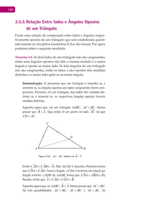 120
3.5.5 Relação Entre lados e Ângulos Opostos
de um Triângulo
Existe uma relação de comparação entre lados e ângulos respec-
tivamente opostos de um triângulo que será estabelecida quanti-
tativamente na disciplina Geometria II (Lei dos Senos). Por agora
podemos obter o seguinte resultado:
Teorema 3.6. Se dois lados de um triângulo não são congruentes,
então seus ângulos opostos não têm a mesma medida e o maior
ângulo é oposto ao maior lado. Se dois ângulos de um triângulo
não são congruentes, então os lados a eles opostos têm medidas
distintas e o maior lado opõe-se ao maior ângulo.
Demonstração: Já provamos que um triângulo é isósceles se, e
somente se, os ângulos opostos aos lados congruentes forem con-
gruentes. Portanto, em um triângulo, dois lados têm medidas dis-
tintas se, e somente se, os respectivos ângulos opostos tiverem
medidas distintas.
Suponha agora que, em um triângulo ABC∆ , AC BC< . Vamos
provar que  B A< . Seja então D um ponto no lado AC tal que
CD AC= .
A B
C
D
Figura 3.52 - AC BC< implica em  B A<
Então   ( )C AD C AB A< = . Mas CAD∆ é isósceles. Portanto temos
que  CDA C AD= . Como o ângulo CDA∠ é externo, em relação ao
ângulo interno ADB∠ do ADB∆ , temos que   ( )CDA ABD B> = .
Resulta então que    A C AD CDA B> = > .
Suponha agora que, no ABC∆ ,  B A< . Vamos provar que AC BC< .
Há três possibilidades: AC BC= , AC BC> e AC BC< . Se
 