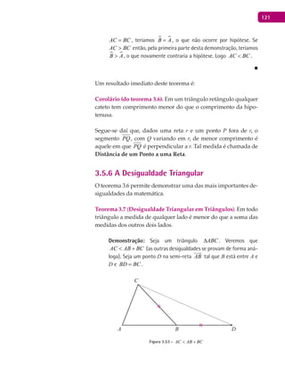 121
AC BC= , teríamos  B A= , o que não ocorre por hipótese. Se
AC BC> então, pela primeira parte desta demonstração, teríamos
 B A> , o que novamente contraria a hipótese. Logo AC BC< .
■
Um resultado imediato deste teorema é:
Corolário (do teorema 3.6). Em um triângulo retângulo qualquer
cateto tem comprimento menor do que o comprimento da hipo-
tenusa.
Segue-se daí que, dados uma reta r e um ponto P fora de r, o
segmento PQ , com Q variando em r, de menor comprimento é
aquele em que PQ é perpendicular a r. Tal medida é chamada de
Distância de um Ponto a uma Reta.
3.5.6 A Desigualdade Triangular
O teorema 3.6 permite demonstrar uma das mais importantes de-
sigualdades da matemática.
Teorema 3.7 (Desigualdade Triangular em Triângulos). Em todo
triângulo a medida de qualquer lado é menor do que a soma das
medidas dos outros dois lados.
Demonstração: Seja um triângulo ABC∆ . Veremos que
AC AB BC< + (as outras desigualdades se provam de forma aná-
loga). Seja um ponto D na semi-reta AB

tal que B está entre A e
D e BD BC= .
A B
C
D
Figura 3.53 - AC AB BC< +
 