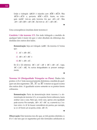 122
Então o triângulo BCD∆ é isósceles com  BDC BCD= . Mas
 BCD ACD< e, portanto  BDC ACD< . Assim, no triân-
gulo ADC∆ tem-se, pelo teorema 3.6, que AD AC> . Mas
AD AB BD AB BC= + = + . Daí tem-se AC AB BC< + .
■
Uma conseqüência imediata deste teorema é:
Corolário 1 (do teorema 3.7). Em todo triângulo a medida de
qualquer lado é maior do que o valor absoluto da diferença das
medidas dos outros dois lados.
Demonstração: Seja um triângulo ABC∆ . Do teorema 3.7 temos
que:
AC AB BC< +i) ,
AB AC BC< +ii) e
BC AB AC< +iii) .
De (i) e (ii) obtemos: BC AC AB> − e BC AB AC> − . Logo,
BC AC AB> − . As outras desigualdades se provam analoga-
mente.
■
Teorema 3.8 (Desigualdade Triangular no Plano). Dados três
pontos A, B e C (não necessariamente distintos), a medida de qual-
quer um dos segmentos AB , AC ou BC é menor ou igual à soma
dos outros dois. A igualdade ocorre somente se os pontos forem
colineares.
Demonstração: Parte da demonstração deste teorema é a de-
monstração do teorema 3.7 e, se os pontos forem colineares, basta
analisar caso a caso. Note que, neste caso, apenas uma igualdade
pode ocorrer. Por exemplo, AB AC BC= + se, e somente se, C es-
tiver entre A e B. Se houver coincidência de pontos, por exemplo,
se A e B forem um só ponto, então 0AB = .
■
Observação: Este teorema nos diz que, se três pontos distintos A,
B e C são tais que os segmentos por eles formados satisfazem as
 