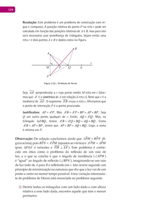 124
Resolução: Este problema é um problema de construção com ré-
gua e compasso. A posição relativa do ponto P na reta r pode ser
calculada em função das posições relativas de A e B, mas para isto
será necessário usar semelhança de triângulos. Sejam então uma
reta r e dois pontos A e B e dados como na figura.
A
A'
PM NQ
r
B
Figura 3.55 - Problema de Heron
Seja AA′ perpendicular a r cujo ponto médio M está em r (dize-
mos que A′ é o simétrico de A em relação à reta r). Note que r é a
mediatriz de AA′ . O segmento A B′ cruza a reta r. Afirmamos que
o ponto de interseção P é o ponto procurado.
Justificativa: AP A P′= . Mas A B A P BP AP BP′ ′= + = + . Seja
Q um outro ponto qualquer de r. Então AQ A Q′= . Mas, no
triângulo A BQ′∆ , temos A B A Q BQ AQ BQ′ ′< + = + . Como
A B AP BP′ = + , temos que AP BP AQ BQ+ < + . Logo, a soma
é mínima em P.
Observação: Da solução concluímos ainda que  APM BPN= (fi-
gura acima), pois  BPN A PM′= (opostos ao vértice) e  A PM APM′ =
(pois PAA′∆ é isósceles e PM AA′⊥ ). Este problema é conhe-
cido em ótica como o problema da reflexão de um raio de
luz, e o que se conclui é que o ângulo de incidência ( APM∠ )
é “igual” ao ângulo de reflexão ( BPN∠ ), imaginando-se um raio
de luz indo de A para B e refletindo em r. Isto ocorre segundo um
princípio de minimização na natureza que diz que a luz vai de um
ponto a outro no menor tempo possível. Uma variação interessan-
te do problema de Heron está enunciada no problema seguinte.
Dentre todos os triângulos com um lado dado e com altura2)
relativa a esse lado dada, encontre aquele que tem o menor
perímetro.
 
