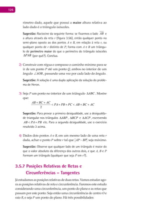 126
rímetro dado, aquele que possui a maior altura relativa ao
lado dado é o triângulo isósceles.
Sugestão: Raciocine da seguinte forma: se fixarmos o lado AB e
a altura através da reta r (figura 3.56), então qualquer ponto no
semi-plano oposto ao dos pontos A e B, em relação à reta r, ou
qualquer ponto de r distinto de P, forma com A e B um triângu-
lo de perímetro maior do que o perímetro do triângulo isósceles
PAB∆ (por quê?). Conclua.
Construir com régua e compasso o caminho mínimo para se2)
ir de um ponto P até um ponto Q, ambos no interior de um
ângulo AOB∠ , passando uma vez por cada lado do ângulo.
Sugestão: A solução é uma dupla aplicação da solução do proble-
ma de Heron.
Seja3) P um ponto no interior de um triângulo ABC∆ . Mostre
que:
2
AB BC AC
PA PB PC AB BC AC
+ +
< + + < + +
Sugestão: Para provar a primeira desigualdade, use a desigualda-
de triangular nos triângulos ABP∆ , BCP∆ e ACP∆ , escrevendo
AB PA PB< + etc. Para a segunda desigualdade, use o exercício
resolvido 3 acima.
Dados dois pontos4) A e B, em um mesmo lado de uma reta r
dada, achar o ponto P sobre r tal que AP BP− seja máximo.
Sugestão: Observe que qualquer lado de um triângulo é maior do
que o valor absoluto da diferença dos outros dois, e que A, B e P
formam um triângulo (qualquer que seja P em r?).
3.5.7 Posições Relativas de Retas e
Circunferências – Tangentes
Jáestudamosasposiçõesrelativasdeduasretas.Vamosestudarago-
ra as posições relativas de reta e circunferência. Faremos este estudo
considerando uma circunferência, um ponto do plano e as retas que
passam por este ponto. Seja então uma circunferência de centro O e
raio R, e seja P um ponto do plano. Há três possibilidades:
 