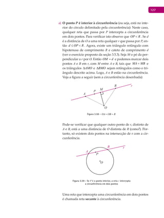 127
O pontoa) P é interior à circunferência (ou seja, está no inte-
rior do círculo delimitado pela circunferência): Neste caso,
qualquer reta que passa por P intercepta a circunferência
em dois pontos. Para verificar isto observe que OP R< . Se d
é a distância de O a uma reta qualquer r que passa por P, en-
tão d OP R≤ < . Agora, existe um triângulo retângulo com
hipotenusa de comprimento R e cateto de comprimento d
(ver o exercício proposto da seção 3.5.3). Seja M o pé da per-
pendicular a r por O. Então OM d= e podemos marcar dois
pontos A e B em r, com M entre A e B, tais que MA MB= e
os triângulos AMO∆ e BMO∆ sejam retângulos como o tri-
ângulo descrito acima. Logo, A e B estão na circunferência.
Veja a figura a seguir (sem a circunferência desenhada):
A
B
O
P
M
Figura 3.58 - OA OB R= =
Pode-se verificar que qualquer outro ponto de r, distinto de
A e B, está a uma distância de O distinta de R (como?). Por-
tanto, só existem dois pontos na intersecção de r com a cir-
cunferência.
A
B
O
P
Figura 3.59 - Se P é o ponto interior, a reta r intercepta
a circunferência em dois pontos
Uma reta que intercepta uma circunferência em dois pontos
é chamada reta secante à circunferência.
 