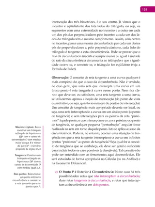 129
intersecção das três bissetrizes, é o seu centro. Já vimos que o
incentro é eqüidistante dos três lados do triângulo, ou seja, os
segmentos com uma extremidade no incentro e a outra em cada
um dos pés das perpendiculares pelo incentro a cada um dos la-
dos do triângulo têm o mesmo comprimento. Assim, com centro
no incentro, passa uma mesma circunferência por cada um destes
pés de perpendiculares e, pelo perpendicularismo, cada lado do
triângulo é tangente a esta circunferência. Pode-se provar que o
raio da circunferência inscrita é sempre menor ou igual à metade
do raio da circunferência circunscrita ao triângulo e que a igual-
dade ocorre se, e somente se, o triângulo for eqüilátero (veja a
fórmula de Euler).
Observação: O conceito de reta tangente a uma curva qualquer é
mais complexo do que o caso da circunferência. Não é verdade,
no caso geral, que uma reta que intercepta uma curva em um
único ponto é reta tangente à curva nesse ponto. Nem fica cla-
ro o que deve ser, ou satisfazer, uma reta tangente a uma curva,
se utilizarmos apenas a noção de intersecção (do ponto de vista
quantitativo, ou seja, quanto ao número de pontos de intersecção).
Um conceito de tangência mais apropriado deveria ser local, ou
seja, uma reta interceptando a curva em um único ponto (o ponto
de tangência) e sem intersecções para os pontos da reta “próxi-
mos” àquele ponto, e que interceptasse a curva próximo ao ponto
de tangência, se qualquer pequena “perturbação” angular fosse
realizada na reta em torno daquele ponto. Isto se aplica ao caso da
circunferência. Poderia, no entanto, ocorrer uma situação de tan-
gência em que a reta tangente interceptasse a curva em infinitos
pontos “próximos” ao ponto de tangência? Seja qual for o concei-
to de tangência que se estabeleça, ele deve ser geral o suficiente
para incluir todos os caso possíveis (e desejáveis). Tal conceito não
pode ser entendido com as ferramentas aqui desenvolvidas. Ele
será estudado de forma apropriada no Cálculo (ou na Análise) e
na Geometria Diferencial.
O Pontoc) P é Exterior à Circunferência: Neste caso há três
possibilidades: retas que não interceptam a circunferência;
duas retas tangentes à circunferência; e retas que intercep-
tam a circunferência em dois pontos.
Não interceptam: Basta
construir um triângulo
retângulo de hipotenusa
OP com o cateto de
extremidade O com medida
maior do que R e menor
do que OP – exercício
proposto da seção 3.5.3
Tangentes: Construa um
triângulo retângulo de
hipotenusa OP com o
cateto de extremidade O
com medida igual a R.
Dois pontos: Basta tomar
um ponto interior à
circunferência e considerar
a reta passando por este
ponto e por P.
 