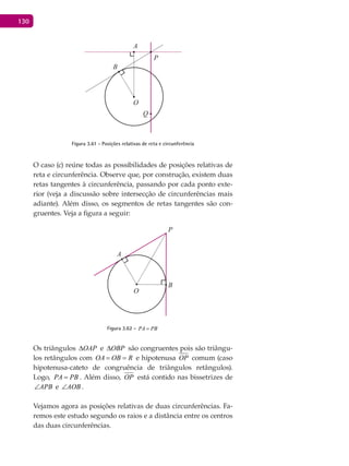 130
A
B
O
P
Q
Figura 3.61 - Posições relativas de reta e circunferência
O caso (c) reúne todas as possibilidades de posições relativas de
reta e circunferência. Observe que, por construção, existem duas
retas tangentes à circunferência, passando por cada ponto exte-
rior (veja a discussão sobre intersecção de circunferências mais
adiante). Além disso, os segmentos de retas tangentes são con-
gruentes. Veja a figura a seguir:
A
B
O
P
Figura 3.62 - PA PB=
Os triângulos OAP∆ e OBP∆ são congruentes pois são triângu-
los retângulos com OA OB R= = e hipotenusa OP comum (caso
hipotenusa-cateto de congruência de triângulos retângulos).
Logo, PA PB= . Além disso, OP está contido nas bissetrizes de
APB∠ e AOB∠ .
Vejamos agora as posições relativas de duas circunferências. Fa-
remos este estudo segundo os raios e a distância entre os centros
das duas circunferências.
 