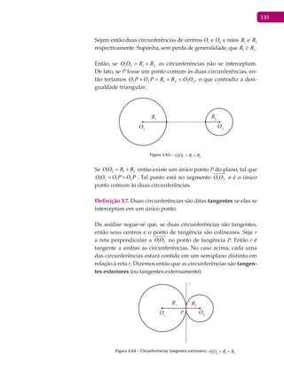 131
Sejam então duas circunferências de centros 1O e 2O e raios 1R e 2R
respectivamente. Suponha, sem perda de generalidade, que 1 2R R≥ .
Então, se 2121 RROO +> as circunferências não se interceptam.
De fato, se P fosse um ponto comum às duas circunferências, en-
tão teríamos 212121 OORRPOPO <+=+ , o que contradiz a desi-
gualdade triangular.
O1
R1
O2
R2
Figura 3.63 - 1 2 1 2O O R R> +
Se 1 2 1 2O O R R= + então existe um único ponto P do plano, tal que
1 2 1 2O O O P O P= + . Tal ponto está no segmento 21OO e é o único
ponto comum às duas circunferências.
Definição 3.7. Duas circunferências são ditas tangentes se elas se
interceptam em um único ponto.
Da análise segue-se que, se duas circunferências são tangentes,
então seus centros e o ponto de tangência são colineares. Seja r
a reta perpendicular a 1 2O O no ponto de tangência P. Então r é
tangente a ambas as circunferências. No caso acima, cada uma
das circunferências estará contida em um semiplano distinto em
relação à reta r. Dizemos então que as circunferências são tangen-
tes exteriores (ou tangentes externamente).
O1
P
R1
O2
R2
r
Figura 3.64 - Circunferências tangentes exteriores: 1 2 1 2O O R R= +
 