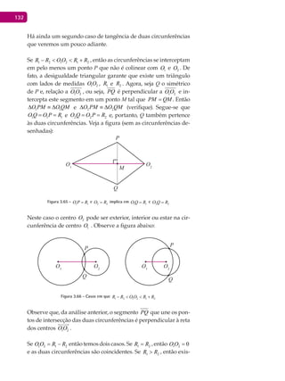 132
Há ainda um segundo caso de tangência de duas circunferências
que veremos um pouco adiante.
Se 1 2 1 2 1 2R R O O R R− < < + , então as circunferências se interceptam
em pelo menos um ponto P que não é colinear com 1O e 2O . De
fato, a desigualdade triangular garante que existe um triângulo
com lados de medidas 1 2O O , 1R e 2R . Agora, seja Q o simétrico
de P e, relação a 1 2O O , ou seja, PQ é perpendicular a 1 2O O e in-
tercepta este segmento em um ponto M tal que PM QM= . Então
1 1O PM O QM∆ ≡ ∆ e 2 2O PM O QM∆ ≡ ∆ (verifique). Segue-se que
1 1 1O Q O P R= = e 2 2 2O Q O P R= = e, portanto, Q também pertence
às duas circunferências. Veja a figura (sem as circunferências de-
senhadas):
O1
P
M
Q
O2
Figura 3.65 - 1 1O P R= e 2 2O R= implica em 1 1O Q R= e 2 2O Q R=
Neste caso o centro 2O pode ser exterior, interior ou estar na cir-
cunferência de centro 1O . Observe a figura abaixo:
O1
P
P
Q
Q
O2
O1
O2
Figura 3.66 - Casos em que 1 2 1 2 1 2R R O O R R− < < +
Observe que, da análise anterior, o segmento PQ que une os pon-
tos de intersecção das duas circunferências é perpendicular à reta
dos centros 1 2O O

.
Se 1 2 1 2O O R R= − então temos dois casos. Se 1 2R R= , então 1 2 0O O =
e as duas circunferências são coincidentes. Se 1 2R R> , então exis-
 