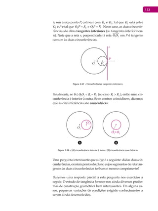 133
te um único ponto P, colinear com 1O e 2O , tal que 2O está entre
1O e P e tal que 2 2O P R= e 1 1O P R= . Neste caso, as duas circunfe-
rências são ditas tangentes interiores (ou tangentes interiormen-
te). Note que a reta r, perpendicular à reta 1 2O O

em P é tangente
comum às duas circunferências.
O1
P
O2
r
Figura 3.67 - Circunferências tangentes interiores
Finalmente, se 1 2 1 20 O O R R≤ < − (no caso 1 2R R> ), então uma cir-
cunferência é interior à outra. Se os centros coincidirem, dizemos
que as circunferências são concêntricas.
O1
O1
≡O2
O2
Figura 3.68 - (A) circunferência interior à outra; (B) circunferência concêntricas
Uma pergunta interessante que surge é a seguinte: dadas duas cir-
cunferências, existem pontos do plano cujos segmentos de reta tan-
gentes às duas circunferências tenham o mesmo comprimento?
Daremos uma resposta parcial a esta pergunta nos exercícios a
seguir. O estudo de tangência fornece-nos ainda diversos proble-
mas de construção geométrica bem interessantes. Em alguns ca-
sos, pequenas variações de condições exigirão conhecimentos a
serem ainda desenvolvidos.
 