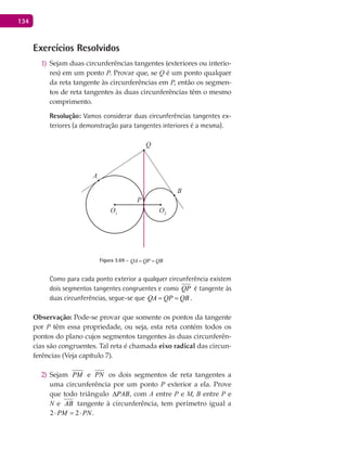 134
Exercícios Resolvidos
Sejam duas circunferências tangentes (exteriores ou interio-1)
res) em um ponto P. Provar que, se Q é um ponto qualquer
da reta tangente às circunferências em P, então os segmen-
tos de reta tangentes às duas circunferências têm o mesmo
comprimento.
Resolução: Vamos considerar duas circunferências tangentes ex-
teriores (a demonstração para tangentes interiores é a mesma).
A
B
O1
P
Q
O2
Figura 3.69 - QA QP QB= =
Como para cada ponto exterior a qualquer circunferência existem
dois segmentos tangentes congruentes e como QP é tangente às
duas circunferências, segue-se que QA QP QB= = .
Observação: Pode-se provar que somente os pontos da tangente
por P têm essa propriedade, ou seja, esta reta contém todos os
pontos do plano cujos segmentos tangentes às duas circunferên-
cias são congruentes. Tal reta é chamada eixo radical das circun-
ferências (Veja capítulo 7).
Sejam2) PM e PN os dois segmentos de reta tangentes a
uma circunferência por um ponto P exterior a ela. Prove
que todo triângulo PAB∆ , com A entre P e M, B entre P e
N e AB tangente à circunferência, tem perímetro igual a
2 2PM PN⋅ =⋅ .
 