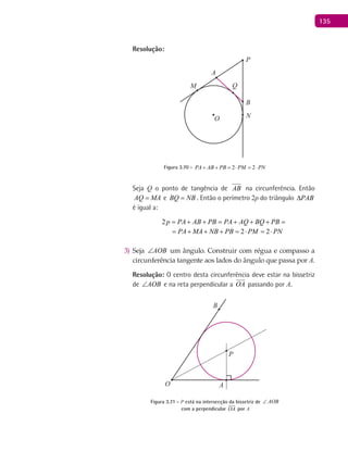 135
Resolução:
A
B
O
P
M
N
Q
Figura 3.70 - 2 2PA AB PB PM PN+ + =⋅ =⋅
Seja Q o ponto de tangência de AB na circunferência. Então
AQ MA= e BQ NB= . Então o perímetro 2p do triângulo PAB∆
é igual a:
2p PA AB PB PA AQ BQ PB PA MA NB PB= + + = + + + = + + + =
2 2 2p PA AB PB PA AQ BQ PB PA MA NB PB PM PN= + + = + + + = + + + = ⋅ = ⋅
Seja3) AOB∠ um ângulo. Construir com régua e compasso a
circunferência tangente aos lados do ângulo que passa por A.
Resolução: O centro desta circunferência deve estar na bissetriz
de AOB∠ e na reta perpendicular a OA

passando por A.
A
B
O
P
Figura 3.71 - P está na intersecção da bissetriz de AOB∠
com a perpendicular OA

por A
 
