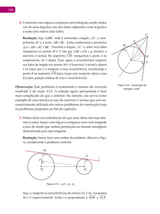 136
Construir com régua e compasso um triângulo, sendo dados4)
um de seus ângulos, um dos lados adjacente a este ângulo e
a soma dos outros dois lados.
Resolução: Seja ABC∆ onde é conhecido o ângulo C∠ , o com-
primento AC e a soma AB BC+ . Então conhecemos o perímetro
2p AB AC BC= + + . Tracemos o ângulo C∠ e, sobre seus lados
marquemos os pontos M e N tais que CM CN p= = (confira o
exercício 2 acima). No segmento CM marquemos o ponto A (o
comprimento AC é dado). Trace agora a circunferência tangente
aos lados do ângulo nos pontos M e N (exercício 3 acima) e depois
é só traçar por A a tangente a esta circunferência, encontrando o
ponto B no segmento CN (para traçar esta tangente releia o caso
(c) sobre posição relativa de reta e circunferência).
Observação: Este problema é exatamente o mesmo do exercício
resolvido 5 da seção 3.5.2. A solução agora apresentada é bem
mais complicada do que a anterior. No entanto, ela serviu como
exemplo de uma técnica (o uso do exercício 2 acima) que será ne-
cessariamente utilizada em outros problemas de construção (veja
os problemas propostos ao fim do capítulo).
Dadas duas circunferências tal que uma delas não seja inte-5)
rior à outra, traçar com régua e compasso uma reta tangente
a elas de modo que ambas pertençam ao mesmo semiplano
determinado por esta tangente.
Resolução: Vamos fazer uma análise do problema. Observe a figu-
ra, considerando o problema resolvido:
O1
P
M
N
O2
t
Figura 3.73 - 1 1 2O P R R= −
Seja t a tangente às circunferências de centros 1O e 2O nos pontos
M e N respectivamente. Então t é perpendicular a 1O M e 2O N .
A
B
C
M
N
Figura 3.72 - Construção do
triângulo ABC∆
 