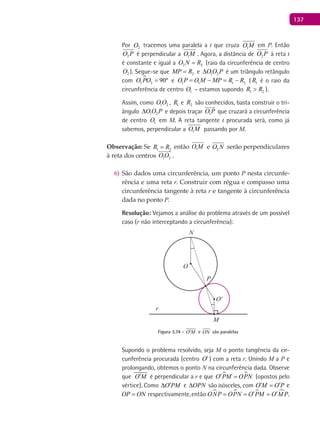 137
Por 2O tracemos uma paralela a t que cruza 1O M em P. Então
2O P é perpendicular a 1O M . Agora, a distância de 2O P à reta t
é constante e igual a 2 2O N R= (raio da circunferência de centro
2O ). Segue-se que 2MP R= e 1 2O O P∆ é um triângulo retângulo
com 
1 2 90ºO PO = e 1 1 1 2O P O M MP R R= − = − ( 1R é o raio da
circunferência de centro 1O – estamos supondo 1 2R R> ).
Assim, como 1 2O O , 1R e 2R são conhecidos, basta construir o tri-
ângulo 1 2O O P∆ e depois traçar 1O P

que cruzará a circunferência
de centro 1O em M. A reta tangente t procurada será, como já
sabemos, perpendicular a 1O M passando por M.
Observação: Se 1 2R R= então 1O M e 2O N serão perpendiculares
à reta dos centros 1 2O O

.
São dados uma circunferência, um ponto6) P nesta circunfe-
rência e uma reta r. Construir com régua e compasso uma
circunferência tangente à reta r e tangente à circunferência
dada no ponto P.
Resolução: Vejamos a análise do problema através de um possível
caso (r não interceptando a circunferência):
O
O'
P
M
N
r
Figura 3.74 - O M′ e ON são paralelas
Supondo o problema resolvido, seja M o ponto tangência da cir-
cunferência procurada (centro O′) com a reta r. Unindo M a P e
prolongando, obtemos o ponto N na circunferência dada. Observe
que O M′ é perpendicular a r e que  O PM OPN′ = (opostos pelo
vértice). Como O PM′∆ e OPN∆ são isósceles, com O M O P′ ′= e
OP ON= respectivamente,então    ONP OPN O PM O MP′ ′= = = .
 