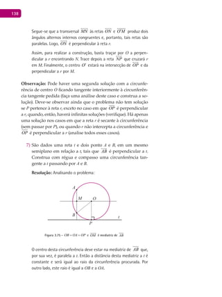 138
Segue-se que a transversal MN

às retas ON

e O M′

produz dois
ângulos alternos internos congruentes e, portanto, tais retas são
paralelas. Logo, ON

é perpendicular à reta r.
Assim, para realizar a construção, basta traçar por O a perpen-
dicular a r encontrando N. Trace depois a reta NP

que cruzará r
em M. Finalmente, o centro O′ estará na intersecção de OP

e da
perpendicular a r por M.
Observação: Pode haver uma segunda solução com a circunfe-
rência de centro O ficando tangente interiormente à circunferên-
cia tangente pedida (faça uma análise deste caso e construa a so-
lução). Deve-se observar ainda que o problema não tem solução
se P pertence à reta r, exceto no caso em que OP é perpendicular
a r, quando, então, haverá infinitas soluções (verifique). Há apenas
uma solução nos casos em que a reta r é secante à circunferência
(sem passar por P), ou quando r não intercepta a circunferência e
OP é perpendicular a r (analise todos esses casos).
São dados uma reta7) t e dois ponto A e B, em um mesmo
semiplano em relação a t, tais que AB

é perpendicular a t.
Construa com régua e compasso uma circunferência tan-
gente a t passando por A e B.
Resolução: Analisando o problema:
A
B
O
P
M
t
Figura 3.75 - OB OA OP= = e OM

é mediatriz de AB
O centro desta circunferência deve estar na mediatriz de AB que,
por sua vez, é paralela a t. Então a distância desta mediatriz a t é
constante e será igual ao raio da circunferência procurada. Por
outro lado, este raio é igual a OB e a OA.
 