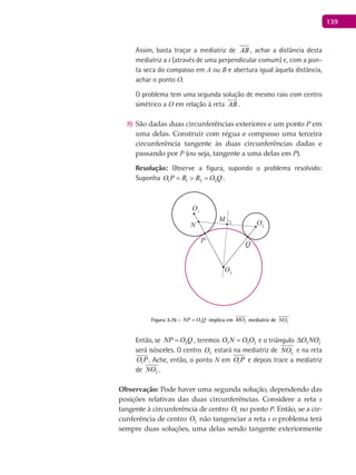 139
Assim, basta traçar a mediatriz de AB , achar a distância desta
mediatriz a t (através de uma perpendicular comum) e, com a pon-
ta seca do compasso em A ou B e abertura igual àquela distância,
achar o ponto O.
O problema tem uma segunda solução de mesmo raio com centro
simétrico a O em relação à reta AB

.
São dadas duas circunferências exteriores e um ponto8) P em
uma delas. Construir com régua e compasso uma terceira
circunferência tangente às duas circunferências dadas e
passando por P (ou seja, tangente a uma delas em P).
Resolução: Observe a figura, supondo o problema resolvido:
Suponha 1 1 2 2O P R R O Q= > = .
O1
P
M
Q
O2
O3
N
Figura 3.76 - 2NP O Q= implica em 3MO

mediatriz de 2NO
Então, se 2NP O Q= , teremos 3 3 2O N O O= e o triângulo 3 2O NO∆
será isósceles. O centro 3O estará na mediatriz de 2NO e na reta
1O P

. Ache, então, o ponto N em 1O P e depois trace a mediatriz
de 2NO .
Observação: Pode haver uma segunda solução, dependendo das
posições relativas das duas circunferências. Considere a reta s
tangente à circunferência de centro 1O no ponto P. Então, se a cir-
cunferência de centro 2O não tangenciar a reta s o problema terá
sempre duas soluções, uma delas sendo tangente exteriormente
 