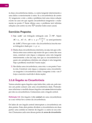 140
às duas circunferências dadas, e a outra tangente interiormente a
uma delas e exteriormente à outra. Se a circunferência de centro
2O tangenciar a reta s, então o problema terá uma única solução
exceto no caso em que aquela circunferência tangenciar s exata-
mente no ponto P. Neste último caso, o problema terá infinitas
soluções com centro na reta 1O P (analise todos esses casos).
Exercícios Propostos
Seja1) ABC∆ um triângulo retângulo com  90ºA = . Sejam
BC a= , AC b= , AB c= e
2
a b c
p
+ +
= (o semi-perímetro
do ABC∆ ). Prove que o raio r da circunferência inscrita nes-
se triângulo é dado por r p a= − .
Dadas duas circunferências exteriores, ou seja, tais que a dis-2)
tância entre seus centros seja maior do que a soma dos seus
raios, construir com régua e compasso uma reta tangente
interiormente a elas (ou seja, tais que as circunferências fi-
quem em semiplanos distintos em relação à reta tangente).
Veja o problema resolvido 5 nesta seção.
São dadas uma circunferência, uma reta3) r e um ponto P nes-
ta reta. Construir com régua e compasso uma circunferên-
cia tangente à circunferência dada e tangente à reta r em P
(veja o exercício resolvido 6 desta seção).
3.5.8 Ângulos na Circunferência
Vamos estudar agora ângulos cujos lados têm, cada um, pelo me-
nos um ponto comum com uma circunferência dada. Pretende-
mos relacionar a medida desses ângulos com arcos determinados
por eles na circunferência. Comecemos com o ângulo central.
Definição 3.8. Um ângulo é dito central em uma circunferência
se o seu vértice for o centro da circunferência.
Os lados de um ângulo central interceptam a circunferência em
dois pontos. Estes dois pontos dividem a circunferência em duas
partes: uma contida no interior do ângulo e a outra no seu exte-
rior. Chamamos cada uma dessas partes de arcos de circunferên-
 