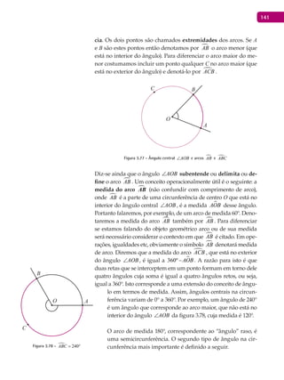 141
cia. Os dois pontos são chamados extremidades dos arcos. Se A
e B são estes pontos então denotamos por AB o arco menor (que
está no interior do ângulo). Para diferenciar o arco maior do me-
nor costumamos incluir um ponto qualquer C no arco maior (que
está no exterior do ângulo) e denotá-lo por ACB .
A
BC
O
Figura 3.77 - Ângulo central AOB∠ e arcos AB e ABC
Diz-se ainda que o ângulo AOB∠ subentende ou delimita ou de-
fine o arco AB . Um conceito operacionalmente útil é o seguinte: a
medida do arco AB (não confundir com comprimento de arco),
onde AB é a parte de uma circunferência de centro O que está no
interior do ângulo central AOB∠ , é a medida AOB desse ângulo.
Portanto falaremos, por exemplo, de um arco de medida 60°. Deno-
taremos a medida do arco AB também por AB . Para diferenciar
se estamos falando do objeto geométrico arco ou de sua medida
será necessário considerar o contexto em que AB é citado. Em ope-
rações, igualdades etc, obviamente o símbolo AB denotará medida
de arco. Diremos que a medida do arco ACB , que está no exterior
do ângulo AOB∠ , é igual a 360º AOB− . A razão para isto é que
duas retas que se interceptem em um ponto formam em torno dele
quatro ângulos cuja soma é igual a quatro ângulos retos, ou seja,
igual a 360°. Isto corresponde a uma extensão do conceito de ângu-
lo em termos de medida. Assim, ângulos centrais na circun-
ferência variam de 0° a 360°. Por exemplo, um ângulo de 240°
é um ângulo que corresponde ao arco maior, que não está no
interior do ângulo AOB∠ da figura 3.78, cuja medida é 120°.
O arco de medida 180°, correspondente ao “ângulo” raso, é
uma semicircunferência. O segundo tipo de ângulo na cir-
cunferência mais importante é definido a seguir.
A
B
C
O
Figura 3.78 -  240ABC = °
 