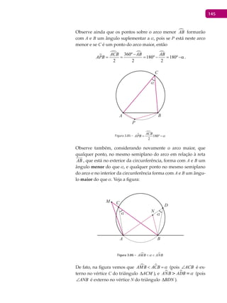 145
Observe ainda que os pontos sobre o arco menor AB formarão
com A e B um ângulo suplementar a a, pois se P está neste arco
menor e se C é um ponto do arco maior, então

  360º
180º 180º
2 2 2
−
= = = − = −α
ACB AB AB
APB .
A B
α
C
P
Figura 3.85 - 

180
2
ACB
APB a= °−
Observe também, considerando novamente o arco maior, que
qualquer ponto, no mesmo semiplano do arco em relação à reta
AB

, que está no exterior da circunferência, forma com A e B um
ângulo menor do que a, e qualquer ponto no mesmo semiplano
do arco e no interior da circunferência forma com A e B um ângu-
lo maior do que a. Veja a figura:
A B
C
D
M
Nα α
Figura 3.86 -  AMB ANBa< <
De fato, na figura vemos que  AMB ACB a< = (pois ACB∠ é ex-
terno no vértice C do triângulo ACM∆ ), e  ANB ADB =a (pois
ANB∠ é externo no vértice N do triângulo BDN∆ ).
 