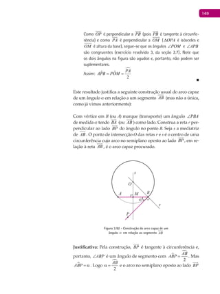 149
Como OP é perpendicular a PB

(pois PB

é tangente à circunfe-
rência) e como PA é perpendicular a OM ( OPA∆ é isósceles e
OM é altura da base), segue-se que os ângulos POM∠ e APB∠
são congruentes (exercício resolvido 3, da seção 2.7). Note que
os dois ângulos na figura são agudos e, portanto, não podem ser
suplementares.
Assim:

ˆˆ
2
PA
APB POM= =
■
Este resultado justifica a seguinte construção usual do arco capaz
de um ângulo a em relação a um segmento AB (mas não a única,
como já vimos anteriormente):
Com vértice em B (ou A) marque (transporte) um ângulo PBA∠
de medida a tendo BA

(ou AB

) como lado. Construa a reta r per-
pendicular ao lado BP

do ângulo no ponto B. Seja s a mediatriz
de AB . O ponto de intersecção O das retas r e s é o centro de uma
circunferência cujo arco no semiplano oposto ao lado BP

, em re-
lação à reta AB

, é o arco capaz procurado.
α
A B
O
P
M
r
s
Figura 3.92 - Construção do arco capaz de um
ângulo a em relação ao segmento AB
Justificativa: Pela construção, BP

é tangente à circunferência e,
portanto, ABP∠ é um ângulo de segmento com 

2
AB
ABP = . Mas
ABP = α . Logo

2
AB
α = e o arco no semiplano oposto ao lado BP

 