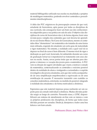 15
material bibliográfico utilizado nas escolas na atualidade, e projetos
de modelagem matemática, podendo envolver conteúdos e procedi-
mentos interdisciplinares.
A idéia das PCC originou-se da preocupação comum de que você,
estudante de licenciatura, após passar por todas as disciplinas de
seu currículo, não conseguiria fazer um bom uso dos conhecimen-
tos adquiridos para a sua prática em sala de aula. O objetivo das dis-
ciplinas do curso de licenciatura não é, de forma alguma, fazer uma
revisão pura e simples dos conteúdos que você deveria ter aprendi-
do no seu Ensino Básico. No Curso de Licenciatura, mesmo os conte-
údos ditos “elementares” em matemática são tratados de uma forma
mais refinada, exigindo do estudante um certo grau de maturidade
e rigor matemático. No entanto, a realidade com a qual você irá se
deparar no final do curso é bem diferente. O mesmo nível de rigor e
dedicação ao qual você, licenciado, foi submetido durante seu curso
de graduação tornar-se-á impraticável no tratamento com seus alu-
nos na escola. Assim, novas portas terão que ser abertas para des-
pertar o interesse e a vocação dos jovens para a matemática. A PCC
vem na direção de sugerir atividades que visem a motivar o estudo
da matemática, contextualizando os conteúdos o máximo possível
dentro da realidade do aluno e instigando a curiosidade e o espírito
investigativo dos jovens estudantes, sem que isto venha acompanha-
do de uma simplificação empobrecedora e equivocada ou de uma
mistificação do assunto. É necessário transmitir com exatidão os
conceitos matemáticos, entretanto, na medida do possível, integrada
à realidade dos estudantes e de forma motivadora e dinâmica.
Esperamos que este material impresso possa realmente ser um su-
porte para seu estudo individual à distância. Muitas dúvidas pode-
rão surgir ao longo do caminho. Pensando nisso, a UFSC disponi-
bilizará um sistema de atendimento on-line com os tutores e com
os próprios professores das disciplinas, de forma que todas essas
dúvidas possam ser sanadas. Desde já, desejamos a todos uma boa
leitura e um bom estudo.
Professores Eliezer, José Pinho e Neri
 