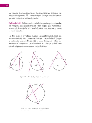 150
(no caso da figura, o arco maior) é o arco capaz do ângulo a em
relação ao segmento AB . Vejamos agora os ângulos com vértices
que não pertencem à circunferência.
Definição 3.12. Dada uma circunferência, um ângulo ex-inscrito
em relação a essa circunferência é um ângulo cujo vértice não
pertence à circunferência e cujos lados têm pelo menos um ponto
comum com ela.
Há dois casos: (i) o vértice é exterior à circunferência (ângulo ex-
inscrito externo); e (ii) o vértice é interior à circunferência (ângu-
lo ex-inscrito interno). No caso (i) os lados do ângulo podem ser
secantes ou tangentes à circunferência. No caso (ii) os lados do
ângulo só podem ser secantes à circunferência.
A
A
A
B
B
B
C
O O O
D
D
P P P
Figura 3.93 - Caso (i): ângulos ex-inscritos externos
A
B
C
O
D
P
Figura 3.94 - Caso (ii): ângulo ex-inscrito interno
 