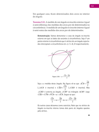 151
Em qualquer caso, ficam determinados dois arcos no interior
do ângulo.
Teorema 3.12. A medida de um ângulo ex-inscrito externo é igual
à semi-diferença das medidas dos arcos por ele determinados na
circunferência. A medida de um ângulo ex-inscrito interno é igual
à semi-soma das medidas dos arcos por ele determinados.
Demonstração: Vamos demonstrar o caso do ângulo ex-inscrito
externo em que os lados são secantes à circunferência. Seja P um
ponto exterior à circunferência que é vértice de um ângulo cujos la-
dos interceptam a circunferência em A, C e B, D respectivamente.
A
B
α
C
D
P
Figura 3.95 -
 
2
CD AB
a
−
=
Seja a a medida desse ângulo. Na figura vê-se que 

2
AB
ACB =
( ACB∠ é inscrito) e 

2
CD
CBD = ( CBD∠ é inscrito). Mas
CBD∠ é externo ao ângulo CBP∠ no triângulo CBP∆ . Logo
   CBD CPB PCB ACB= + = α + . Segue-se que:
 
2 2
CD AB
= α + ou
 
2
CD AB−
α =
Os outros casos deixamos como exercício. Note que no vértice do
ângulo ex-inscrito interno temos dois pares de ângulos opostos
pelo vértice.
■
 
