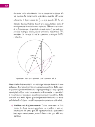154
Queremos então achar D sobre este arco capaz de modo que AD
seja máximo. Tal comprimento será máximo quando AD passar
pelo centro O do arco capaz de
2
a
, ou seja, quando AD for um
diâmetro da circunferência daquele arco capaz. Então o ponto C
será o ponto de intersecção deste segmento AD com o arco capaz
de a. Acontece que este ponto é o próprio ponto O que, pela pro-
priedade do ângulo inscrito, estará também na mediatriz de AB ,
pois OA OB= , ou seja, CA CB= e, portanto, o triângulo ABC∆
é isósceles.
A B
α
α
C'
O≡C
D
D'
2
α
2
α
Figura 3.99 - AD AD′> ⇒ perímetro ABC∆ > perímetro AC B′∆
Observação: Este resultado permitirá provar que, entre todos os
polígonos de n lados inscritos em uma circunferência dada, aque-
le que tem o perímetro máximo é o polígono regular (veja o próxi-
mo capítulo). Uma outra maneira ainda de enunciar o exercício 3
é: entre todos os triângulos inscritos em uma circunferência dada,
com um lado dado, aquele que tem perímetro máximo é o triân-
gulo isósceles (veja os exercícios propostos para uma aplicação).
(Problema de Regiomontanus):4) Dados uma reta r e dois
pontos A e B, no mesmo semiplano em relação a r, mas ne-
nhum deles em r, tais que AB

é perpendicular a r, encontrar
com régua e compasso o ponto P da reta r tal que APB seja
máximo.
 