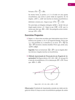 157
Portanto 


2
IG
I FG I BG= = .
Da mesma forma, os pontos A, F, I e H estão em uma mesma
circunferência, cujo centro é ponto médio do segmento IA. Os
ângulos IFH∠ e IAH∠ são inscritos na mesma circunferência e
delimitam o mesmo arco . Segue-se que 


2
IH
I FH I AH= = .
Por outro lado, os triângulos retângulos CBH∆ e CAG∆ têm um
ângulo agudo comum C∠ . Segue-se que  H BC GAC= , que é o
mesmo que dizer que HAIGBI ˆˆ = . Dos parágrafos acima concluí-
mos que HFIGFI ˆˆ = .
Exercícios Propostos
Sejam1) r e s duas retas secantes que interceptam uma circun-
ferência nos pontos A, B e P, Q respectivamente. Prove que
r e s são paralelas se, e somente se, os arcos AP e BQ (ou
AQ e BP ) tiverem a mesma medida. Prove que, neste caso,
APB BQA∆ ≡ ∆ .
Sugestão: Trace as transversais AQ e BP e use os ângulos alter-
nos internos e ângulos inscritos na circunferência.
(Método Aproximado da Trissecção de um Ângulo de Ar-2)
quimedes): Na Figura abaixo CD OA OB R= = = , em que R é
o raio da circunferência e D é a intersecção BC

e OA

. Prove
que  3AOB ADB= ⋅ .
A
B
C
OD
Figura 3.102 -  3CD OA OB AOB ADC==⇒ =⋅
Observação: O método de Arquimedes consiste em: dado um ân-
gulo de vértice O, traça-se uma circunferência qualquer de centro
 