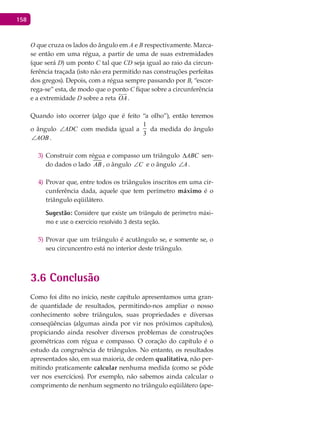 158
O que cruza os lados do ângulo em A e B respectivamente. Marca-
se então em uma régua, a partir de uma de suas extremidades
(que será D) um ponto C tal que CD seja igual ao raio da circun-
ferência traçada (isto não era permitido nas construções perfeitas
dos gregos). Depois, com a régua sempre passando por B, “escor-
rega-se” esta, de modo que o ponto C fique sobre a circunferência
e a extremidade D sobre a reta OA

.
Quando isto ocorrer (algo que é feito “a olho”), então teremos
o ângulo ADC∠ com medida igual a
1
3
da medida do ângulo
AOB∠ .
Construir com régua e compasso um triângulo3) ABC∆ sen-
do dados o lado AB , o ângulo C∠ e o ângulo A∠ .
Provar que, entre todos os triângulos inscritos em uma cir-4)
cunferência dada, aquele que tem perímetro máximo é o
triângulo eqüilátero.
Sugestão: Considere que existe um triângulo de perímetro máxi-
mo e use o exercício resolvido 3 desta seção.
Provar que um triângulo é acutângulo se, e somente se, o5)
seu circuncentro está no interior deste triângulo.
3.6 Conclusão
Como foi dito no início, neste capítulo apresentamos uma gran-
de quantidade de resultados, permitindo-nos ampliar o nosso
conhecimento sobre triângulos, suas propriedades e diversas
conseqüências (algumas ainda por vir nos próximos capítulos),
propiciando ainda resolver diversos problemas de construções
geométricas com régua e compasso. O coração do capítulo é o
estudo da congruência de triângulos. No entanto, os resultados
apresentados são, em sua maioria, de ordem qualitativa, não per-
mitindo praticamente calcular nenhuma medida (como se pôde
ver nos exercícios). Por exemplo, não sabemos ainda calcular o
comprimento de nenhum segmento no triângulo eqüilátero (ape-
 