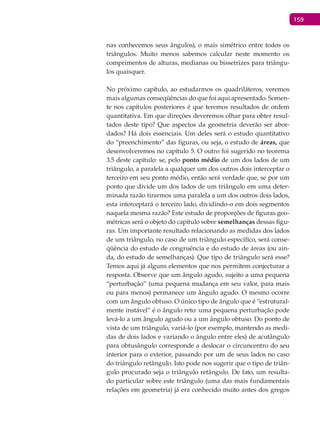 159
nas conhecemos seus ângulos), o mais simétrico entre todos os
triângulos. Muito menos sabemos calcular neste momento os
comprimentos de alturas, medianas ou bissetrizes para triângu-
los quaisquer.
No próximo capítulo, ao estudarmos os quadriláteros, veremos
mais algumas conseqüências do que foi aqui apresentado. Somen-
te nos capítulos posteriores é que teremos resultados de ordem
quantitativa. Em que direções deveremos olhar para obter resul-
tados deste tipo? Que aspectos da geometria deverão ser abor-
dados? Há dois essenciais. Um deles será o estudo quantitativo
do “preenchimento” das figuras, ou seja, o estudo de áreas, que
desenvolveremos no capítulo 5. O outro foi sugerido no teorema
3.5 deste capítulo: se, pelo ponto médio de um dos lados de um
triângulo, a paralela a qualquer um dos outros dois interceptar o
terceiro em seu ponto médio, então será verdade que, se por um
ponto que divide um dos lados de um triângulo em uma deter-
minada razão tirarmos uma paralela a um dos outros dois lados,
esta interceptará o terceiro lado, dividindo-o em dois segmentos
naquela mesma razão? Este estudo de proporções de figuras geo-
métricas será o objeto do capítulo sobre semelhanças dessas figu-
ras. Um importante resultado relacionando as medidas dos lados
de um triângulo, no caso de um triângulo específico, será conse-
qüência do estudo de congruência e do estudo de áreas (ou ain-
da, do estudo de semelhanças). Que tipo de triângulo será esse?
Temos aqui já alguns elementos que nos permitem conjecturar a
resposta. Observe que um ângulo agudo, sujeito a uma pequena
“perturbação” (uma pequena mudança em seu valor, para mais
ou para menos) permanece um ângulo agudo. O mesmo ocorre
com um ângulo obtuso. O único tipo de ângulo que é “estrutural-
mente instável” é o ângulo reto: uma pequena perturbação pode
levá-lo a um ângulo agudo ou a um ângulo obtuso. Do ponto de
vista de um triângulo, variá-lo (por exemplo, mantendo as medi-
das de dois lados e variando o ângulo entre eles) de acutângulo
para obtusângulo corresponde a deslocar o circuncentro do seu
interior para o exterior, passando por um de seus lados no caso
do triângulo retângulo. Isto pode nos sugerir que o tipo de triân-
gulo procurado seja o triângulo retângulo. De fato, um resulta-
do particular sobre este triângulo (uma das mais fundamentais
relações em geometria) já era conhecido muito antes dos gregos
 