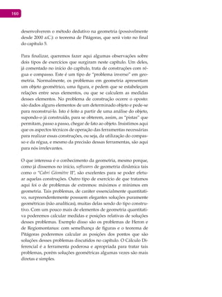 160
desenvolverem o método dedutivo na geometria (possivelmente
desde 2000 a.C.): o teorema de Pitágoras, que será visto no final
do capítulo 5.
Para finalizar, queremos fazer aqui algumas observações sobre
dois tipos de exercícios que surgiram neste capítulo. Um deles,
já comentado no início do capítulo, trata de construções com ré-
gua e compasso. Este é um tipo de “problema inverso” em geo-
metria. Normalmente, os problemas em geometria apresentam
um objeto geométrico, uma figura, e pedem que se estabeleçam
relações entre seus elementos, ou que se calculem as medidas
desses elementos. No problema de construção ocorre o oposto:
são dados alguns elementos de um determinado objeto e pede-se
para reconstruí-lo. Isto é feito a partir de uma análise do objeto,
supondo-o já construído, para se obterem, assim, as “pistas” que
permitam, passo a passo, chegar de fato ao objeto. Insistimos aqui
que os aspectos técnicos de operação das ferramentas necessárias
para realizar essas construções, ou seja, da utilização do compas-
so e da régua, e mesmo da precisão dessas ferramentas, são aqui
para nós irrelevantes.
O que interessa é o conhecimento da geometria, mesmo porque,
como já dissemos no início, softwares de geometria dinâmica tais
como o “Cabri Géomètre II”, são excelentes para se poder efetu-
ar aquelas construções. Outro tipo de exercício de que tratamos
aqui foi o de problemas de extremos: máximos e mínimos em
geometria. Tais problemas, de caráter essencialmente quantitati-
vo, surpreendentemente possuem elegantes soluções puramente
geométricas (não analíticas), muitas delas sendo do tipo constru-
tivo. Com um pouco mais de elementos de geometria quantitati-
va poderemos calcular medidas e posições relativas de soluções
desses problemas. Exemplo disso são os problemas de Heron e
de Regiomontanus: com semelhança de figuras e o teorema de
Pitágoras poderemos calcular as posições dos pontos que são
soluções desses problemas discutidos no capítulo. O Cálculo Di-
ferencial é a ferramenta poderosa e apropriada para tratar tais
problemas, porém soluções geométricas algumas vezes são mais
diretas e simples.
 