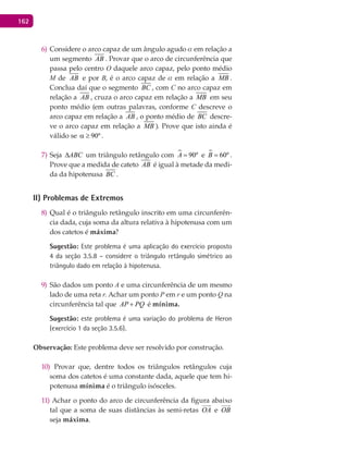 162
Considere o arco capaz de um ângulo agudo6) a em relação a
um segmento AB . Provar que o arco de circunferência que
passa pelo centro O daquele arco capaz, pelo ponto médio
M de AB e por B, é o arco capaz de a em relação a MB .
Conclua daí que o segmento BC , com C no arco capaz em
relação a AB , cruza o arco capaz em relação a MB em seu
ponto médio (em outras palavras, conforme C descreve o
arco capaz em relação a AB , o ponto médio de BC descre-
ve o arco capaz em relação a MB ). Prove que isto ainda é
válido se 90ºα ≥ .
Seja7) ABC∆ um triângulo retângulo com  90ºA = e  60ºB = .
Prove que a medida de cateto AB é igual à metade da medi-
da da hipotenusa BC .
II) Problemas de Extremos
Qual é o triângulo retângulo inscrito em uma circunferên-8)
cia dada, cuja soma da altura relativa à hipotenusa com um
dos catetos é máxima?
Sugestão: Este problema é uma aplicação do exercício proposto
4 da seção 3.5.8 – considere o triângulo retângulo simétrico ao
triângulo dado em relação à hipotenusa.
São dados um ponto9) A e uma circunferência de um mesmo
lado de uma reta r. Achar um ponto P em r e um ponto Q na
circunferência tal que AP PQ+ é mínima.
Sugestão: este problema é uma variação do problema de Heron
(exercício 1 da seção 3.5.6).
Observação: Este problema deve ser resolvido por construção.
Provar que, dentre todos os triângulos retângulos cuja10)
soma dos catetos é uma constante dada, aquele que tem hi-
potenusa mínima é o triângulo isósceles.
Achar o ponto do arco de circunferência da figura abaixo11)
tal que a soma de suas distâncias às semi-retas OA

e OB

seja máxima.
 