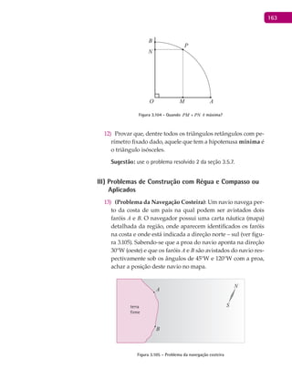 163
A
B
O
P
M
N
Figura 3.104 - Quando PM PN+ é máxima?
Provar que, dentre todos os triângulos retângulos com pe-12)
rímetro fixado dado, aquele que tem a hipotenusa mínima é
o triângulo isósceles.
Sugestão: use o problema resolvido 2 da seção 3.5.7.
III) Problemas de Construção com Régua e Compasso ou
Aplicados
(Problema da Navegação Costeira)13) : Um navio navega per-
to da costa de um país na qual podem ser avistados dois
faróis A e B. O navegador possui uma carta náutica (mapa)
detalhada da região, onde aparecem identificados os faróis
na costa e onde está indicada a direção norte – sul (ver figu-
ra 3.105). Sabendo-se que a proa do navio aponta na direção
30°W (oeste) e que os faróis A e B são avistados do navio res-
pectivamente sob os ângulos de 45°W e 120°W com a proa,
achar a posição deste navio no mapa.
terra
firme
A
B
N
S
Figura 3.105 – Problema da navegação costeira
 