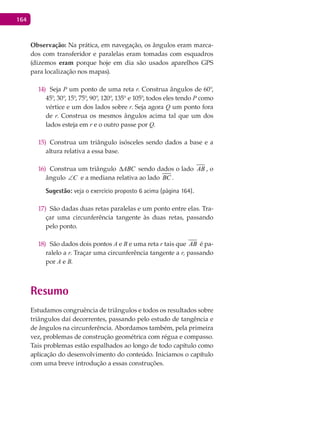 164
Observação: Na prática, em navegação, os ângulos eram marca-
dos com transferidor e paralelas eram tomadas com esquadros
(dizemos eram porque hoje em dia são usados aparelhos GPS
para localização nos mapas).
Seja14) P um ponto de uma reta r. Construa ângulos de 60°,
45°, 30°, 15°, 75°, 90°, 120°, 135° e 105°, todos eles tendo P como
vértice e um dos lados sobre r. Seja agora Q um ponto fora
de r. Construa os mesmos ângulos acima tal que um dos
lados esteja em r e o outro passe por Q.
Construa um triângulo isósceles sendo dados a base e a15)
altura relativa a essa base.
Construa um triângulo16) ABC∆ sendo dados o lado AB , o
ângulo C∠ e a mediana relativa ao lado BC .
Sugestão: veja o exercício proposto 6 acima (página 164).
São dadas duas retas paralelas e um ponto entre elas. Tra-17)
çar uma circunferência tangente às duas retas, passando
pelo ponto.
São dados dois pontos18) A e B e uma reta r tais que AB é pa-
ralelo a r. Traçar uma circunferência tangente a r, passando
por A e B.
Resumo
Estudamos congruência de triângulos e todos os resultados sobre
triângulos daí decorrentes, passando pelo estudo de tangência e
de ângulos na circunferência. Abordamos também, pela primeira
vez, problemas de construção geométrica com régua e compasso.
Tais problemas estão espalhados ao longo de todo capítulo como
aplicação do desenvolvimento do conteúdo. Iniciamos o capítulo
com uma breve introdução a essas construções.
 