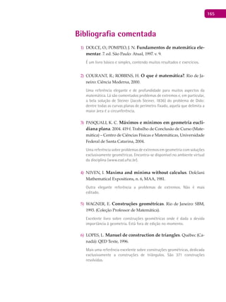 165
Bibliografia comentada
DOLCE, O.; POMPEO, J. N.1) Fundamentos de matemática ele-
mentar. 7. ed. São Paulo: Atual, 1997. v. 9.
É um livro básico e simples, contendo muitos resultados e exercícios.
COURANT, R.; ROBBINS, H.2) O que é matemática?. Rio de Ja-
neiro: Ciência Moderna, 2000.
Uma referência elegante e de profundidade para muitos aspectos da
matemática. Lá são comentados problemas de extremos e, em particular,
a bela solução de Steiner (Jacob Steiner, 1836) do problema de Dido:
dentre todas as curvas planas de perímetro fixado, aquela que delimita a
maior área é a circunferência.
PASQUALI, K. C.3) Máximos e mínimos em geometria eucli-
diana plana. 2004. 419 f. Trabalho de Conclusão de Curso (Mate-
mática) – Centro de Ciências Físicas e Matemáticas, Universidade
Federal de Santa Catarina, 2004.
Uma referência sobre problemas de extremos em geometria com soluções
exclusivamente geométricas. Encontra-se disponível no ambiente virtual
da disciplina (www.ead.ufsc.br).
NIVEN, I.4) Maxima and minima without calculus. Dolclani
Mathematical Expositions, n. 6, MAA, 1981.
Outra elegante referência a problemas de extremos. Não é mais
editado.
WAGNER, E.5) Construções geométricas. Rio de Janeiro: SBM,
1993. (Coleção Professor de Matemática).
Excelente livro sobre construções geométricas onde é dada a devida
importância à geometria. Está fora de edição no momento.
LOPES, L.6) Manuel de construction de triangles. Québec (Ca-
nadá): QED Texte, 1996.
Mais uma referência excelente sobre construções geométricas, dedicada
exclusivamente a construções de triângulos. São 371 construções
resolvidas.
 