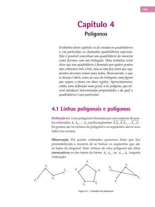 169
Capítulo 4
Polígonos
O objetivo deste capítulo é o de estudar os quadriláteros
e, em particular, os chamados quadriláteros especiais.
Não é possível conceituar um quadrilátero da maneira
como fizemos com um triângulo. Uma tentativa seria
dizer que um quadrilátero é formado por quatro pontos
não colineares três a três, mas aí não fica claro que seg-
mentos devemos tomar para lados. Basicamente, o que
se deseja é obter, como no caso do triângulo, uma figura
que separe o plano em duas regiões. Apresentaremos,
então, uma definição mais geral, a de polígono, que de-
verá satisfazer determinadas propriedades e da qual o
quadrilátero é caso particular.
4.1 Linhas poligonais e polígonos
Definição 4.1. Uma poligonal é formada por um conjunto de pon-
tosordenados 1 2, , , nA A A ,epelossegmentos 1 2 2 3 1, , , n nA A A A A A− .
Os pontos são os vértices da poligonal e os segmentos são os seus
lados (ou arestas).
Observação: Por pontos ordenados queremos dizer que fica
preestabelecida a maneira de se formar os segmentos que são
os lados da diagonal. Dois vértices de uma poligonal são ditos
consecutivos se eles forem da forma 1,k kA A + ou 1,k kA A− , naquela
ordenação.
A1
A2
A3
A4
A1
A2
A3
A4
A1
A2
A3
A4A5
Figura 4.1 - Exemplos de poligonais
 