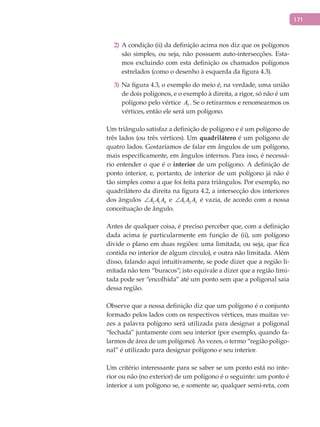 171
A condição (ii) da definição acima nos diz que os polígonos2)
são simples, ou seja, não possuem auto-intersecções. Esta-
mos excluindo com esta definição os chamados polígonos
estrelados (como o desenho à esquerda da figura 4.3).
Na figura 4.3, o exemplo do meio é, na verdade, uma união3)
de dois polígonos, e o exemplo à direita, a rigor, só não é um
polígono pelo vértice 5A . Se o retirarmos e renomearmos os
vértices, então ele será um polígono.
Um triângulo satisfaz a definição de polígono e é um polígono de
três lados (ou três vértices). Um quadrilátero é um polígono de
quatro lados. Gostaríamos de falar em ângulos de um polígono,
mais especificamente, em ângulos internos. Para isso, é necessá-
rio entender o que é o interior de um polígono. A definição de
ponto interior, e, portanto, de interior de um polígono já não é
tão simples como a que foi feita para triângulos. Por exemplo, no
quadrilátero da direita na figura 4.2, a intersecção dos interiores
dos ângulos 2 1 4A A A∠ e 1 2 3A A A∠ é vazia, de acordo com a nossa
conceituação de ângulo.
Antes de qualquer coisa, é preciso perceber que, com a definição
dada acima (e particularmente em função de (ii), um polígono
divide o plano em duas regiões: uma limitada, ou seja, que fica
contida no interior de algum círculo), e outra não limitada. Além
disso, falando aqui intuitivamente, se pode dizer que a região li-
mitada não tem “buracos”; isto equivale a dizer que a região limi-
tada pode ser “encolhida” até um ponto sem que a poligonal saia
dessa região.
Observe que a nossa definição diz que um polígono é o conjunto
formado pelos lados com os respectivos vértices, mas muitas ve-
zes a palavra polígono será utilizada para designar a poligonal
“fechada” juntamente com seu interior (por exemplo, quando fa-
larmos de área de um polígono). Às vezes, o termo “região poligo-
nal” é utilizado para designar polígono e seu interior.
Um critério interessante para se saber se um ponto está no inte-
rior ou não (no exterior) de um polígono é o seguinte: um ponto é
interior a um polígono se, e somente se, qualquer semi-reta, com
 